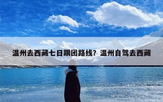 温州去西藏七日跟团路线？温州自驾去西藏