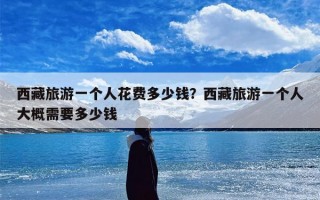 西藏旅游一个人花费多少钱？西藏旅游一个人大概需要多少钱