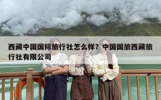 西藏中国国际旅行社怎么样？中国国旅西藏旅行社有限公司