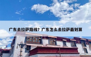 广东去拉萨路线？广东怎么去拉萨最划算