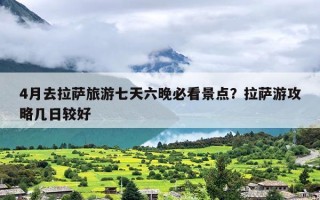 4月去拉萨旅游七天六晚必看景点？拉萨游攻略几日较好