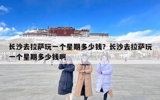 长沙去拉萨玩一个星期多少钱？长沙去拉萨玩一个星期多少钱啊