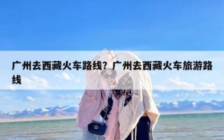 广州去西藏火车路线？广州去西藏火车旅游路线