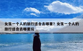 女生一个人的旅行适合去哪里？女生一个人的旅行适合去哪里玩