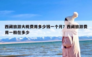 西藏旅游大概费用多少钱一个月？西藏旅游费用一般在多少