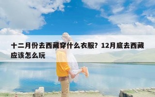 十二月份去西藏穿什么衣服？12月底去西藏应该怎么玩
