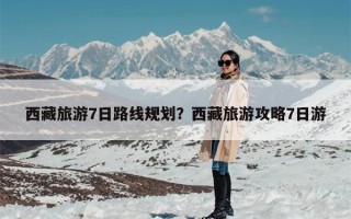 西藏旅游7日路线规划？西藏旅游攻略7日游