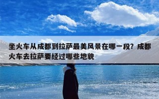 坐火车从成都到拉萨最美风景在哪一段？成都火车去拉萨要经过哪些地貌