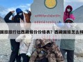 国旅旅行社西藏报价价格表？西藏国旅怎么样