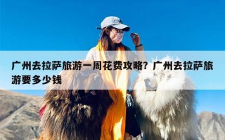 广州去拉萨旅游一周花费攻略？广州去拉萨旅游要多少钱