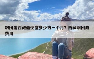 跟团游西藏最便宜多少钱一个月？西藏跟团游费用