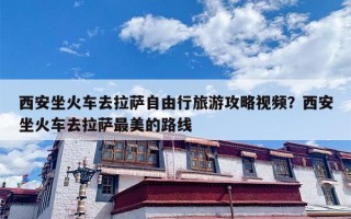 西安坐火车去拉萨自由行旅游攻略视频？西安坐火车去拉萨最美的路线