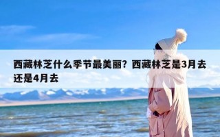 西藏林芝什么季节最美丽？西藏林芝是3月去还是4月去