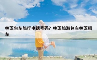 林芝包车旅行电话号码？林芝旅游包车林芝租车