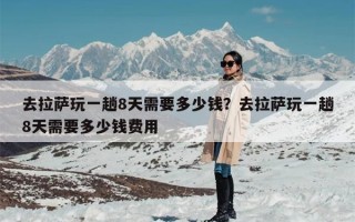 去拉萨玩一趟8天需要多少钱？去拉萨玩一趟8天需要多少钱费用