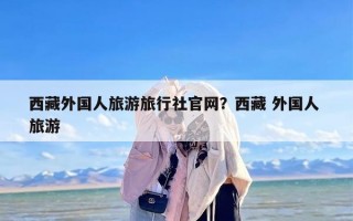 西藏外国人旅游旅行社官网？西藏 外国人 旅游
