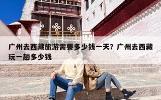 广州去西藏旅游需要多少钱一天？广州去西藏玩一趟多少钱