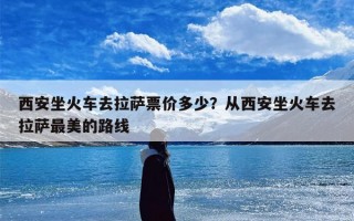 西安坐火车去拉萨票价多少？从西安坐火车去拉萨最美的路线