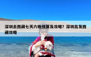 深圳去西藏七天六晚预算及攻略？深圳出发西藏攻略
