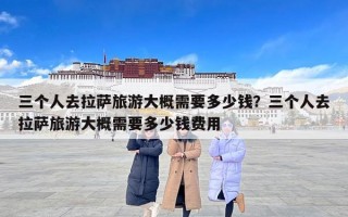 三个人去拉萨旅游大概需要多少钱？三个人去拉萨旅游大概需要多少钱费用