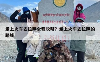 坐上火车去拉萨全程攻略？坐上火车去拉萨的路线