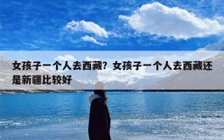 女孩子一个人去西藏？女孩子一个人去西藏还是新疆比较好