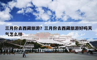 三月份去西藏旅游？三月份去西藏旅游好吗天气怎么样