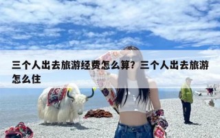三个人出去旅游经费怎么算？三个人出去旅游怎么住