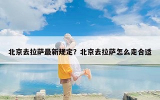 北京去拉萨最新规定？北京去拉萨怎么走合适