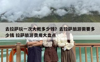 去拉萨玩一次大概多少钱？去拉萨旅游需要多少钱 拉萨旅游费用大盘点
