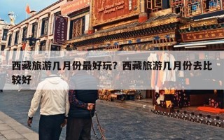 西藏旅游几月份最好玩？西藏旅游几月份去比较好