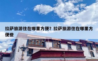 拉萨旅游住在哪里方便？拉萨旅游住在哪里方便些