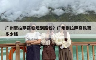广州至拉萨高铁规划路线？广州到拉萨高铁票多少钱