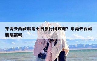 东莞去西藏旅游七日旅行团攻略？东莞去西藏要隔离吗