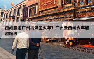 西藏旅游广州出发坐火车？广州去西藏火车旅游路线