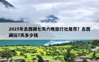 2025年去西藏七天六晚旅行社推荐？去西藏玩7天多少钱