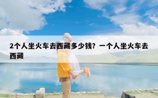 2个人坐火车去西藏多少钱？一个人坐火车去西藏