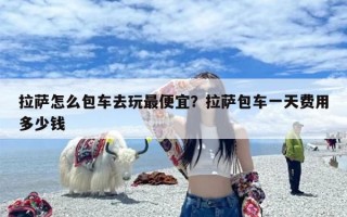 拉萨怎么包车去玩最便宜？拉萨包车一天费用多少钱