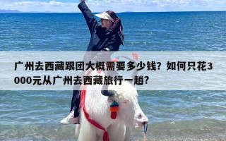 广州去西藏跟团大概需要多少钱？如何只花3000元从广州去西藏旅行一趟?