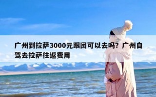 广州到拉萨3000元跟团可以去吗？广州自驾去拉萨往返费用