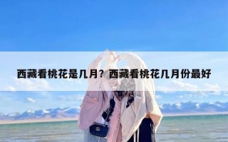 西藏看桃花是几月？西藏看桃花几月份最好