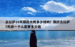 去拉萨10天跟团大概多少钱啊？跟团去拉萨7天游一个人需要多少钱