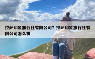 拉萨印象旅行社有限公司？拉萨印象旅行社有限公司怎么样