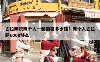 去拉萨玩两个人一趟需要多少钱？两个人去拉萨6000够么