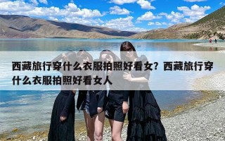 西藏旅行穿什么衣服拍照好看女？西藏旅行穿什么衣服拍照好看女人