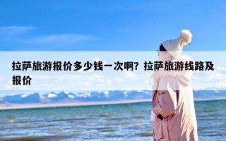 拉萨旅游报价多少钱一次啊？拉萨旅游线路及报价