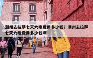 潮州去拉萨七天六晚费用多少钱？潮州去拉萨七天六晚费用多少钱啊