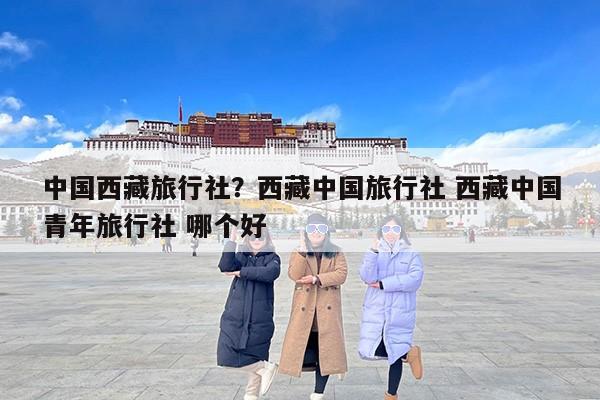 中国西藏旅行社？西藏中国旅行社 西藏中国青年旅行社 哪个好-第1张图片