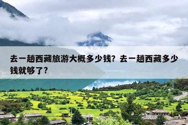 去一趟西藏旅游大概多少钱？去一趟西藏多少钱就够了?-第1张图片