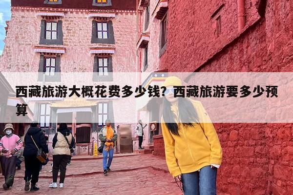 西藏旅游大概花费多少钱？西藏旅游要多少预算-第1张图片